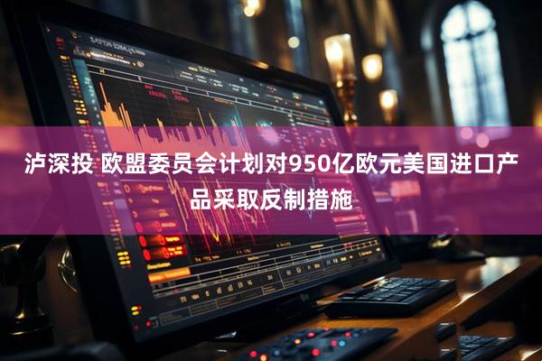 泸深投 欧盟委员会计划对950亿欧元美国进口产品采取反制措施