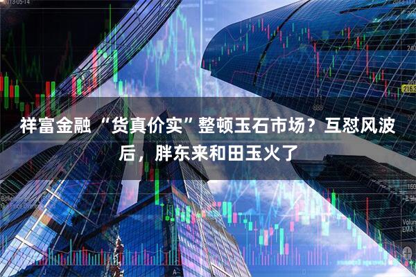 祥富金融 “货真价实”整顿玉石市场？互怼风波后，胖东来和田玉火了