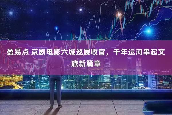 盈易点 京剧电影六城巡展收官，千年运河串起文旅新篇章