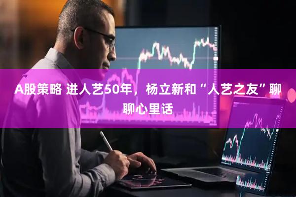 A股策略 进人艺50年，杨立新和“人艺之友”聊聊心里话