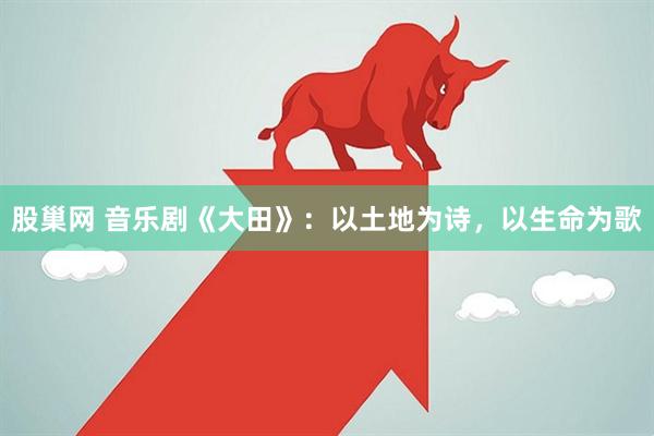 股巢网 音乐剧《大田》：以土地为诗，以生命为歌