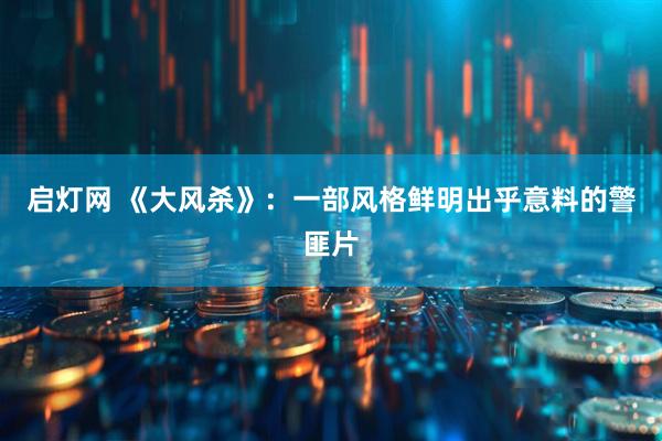 启灯网 《大风杀》：一部风格鲜明出乎意料的警匪片