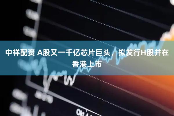 中祥配资 A股又一千亿芯片巨头，拟发行H股并在香港上市