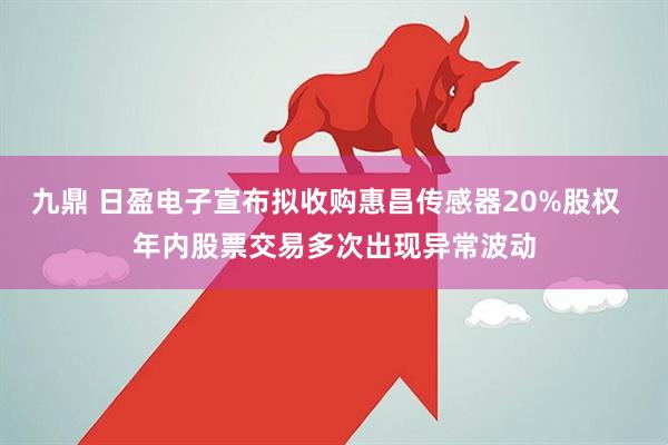 九鼎 日盈电子宣布拟收购惠昌传感器20%股权  年内股票交易多次出现异常波动
