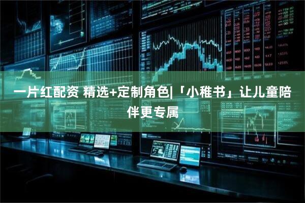 一片红配资 精选+定制角色|「小稚书」让儿童陪伴更专属