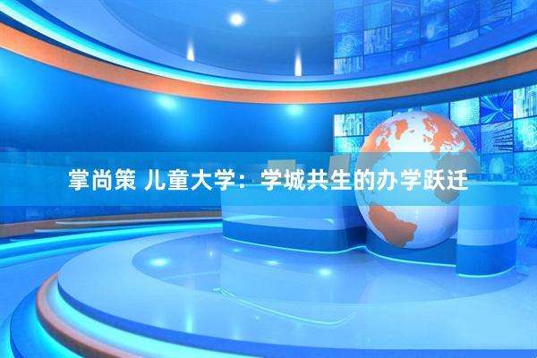 掌尚策 儿童大学：学城共生的办学跃迁