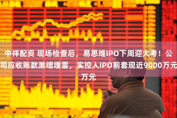 中祥配资 现场检查后，易思维IPO下周迎大考！公司应收账款激增埋雷，实控人IPO前套现近9000万元