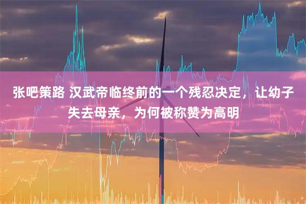 张吧策路 汉武帝临终前的一个残忍决定，让幼子失去母亲，为何被称赞为高明