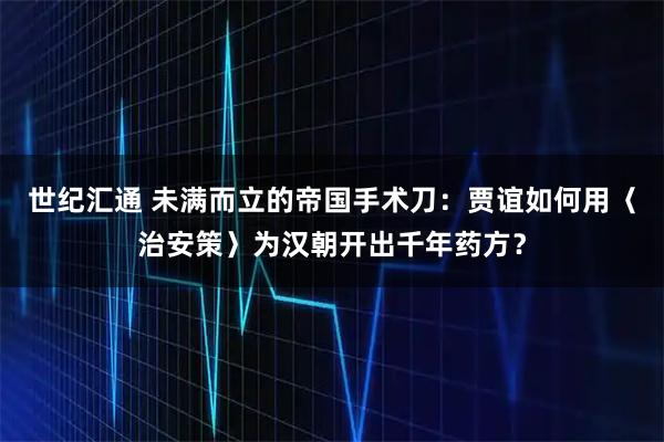 世纪汇通 未满而立的帝国手术刀：贾谊如何用〈治安策〉为汉朝开出千年药方？