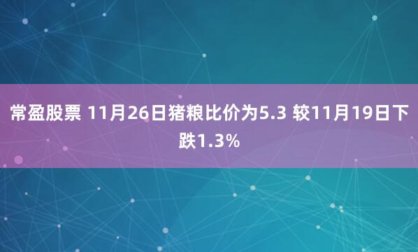 常盈股票 11月26日猪粮比价为5.3 较11月19日下跌1.3%