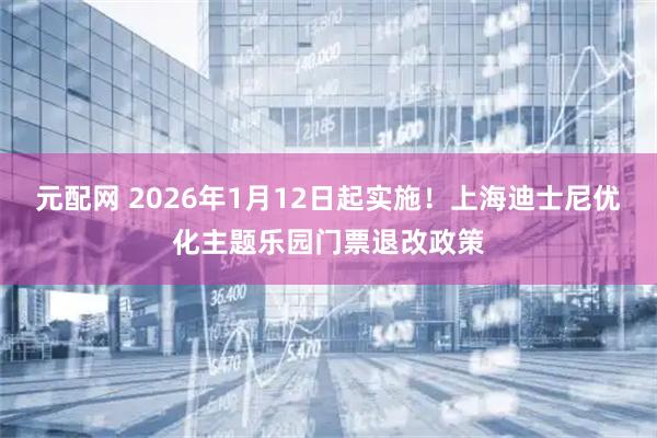 元配网 2026年1月12日起实施！上海迪士尼优化主题乐园门票退改政策
