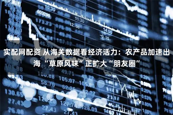 实配网配资 从海关数据看经济活力：农产品加速出海 “草原风味”正扩大“朋友圈”
