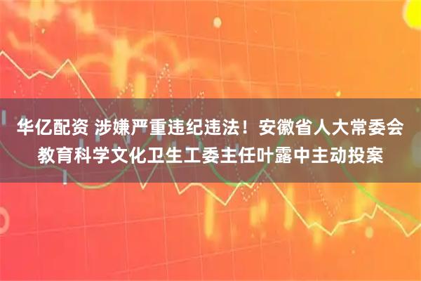 华亿配资 涉嫌严重违纪违法！安徽省人大常委会教育科学文化卫生工委主任叶露中主动投案