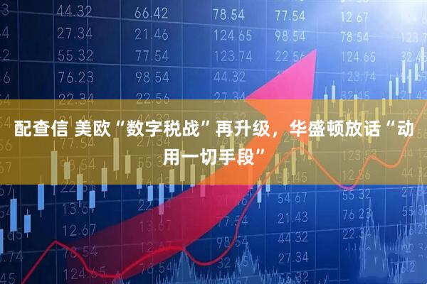 配查信 美欧“数字税战”再升级，华盛顿放话“动用一切手段”